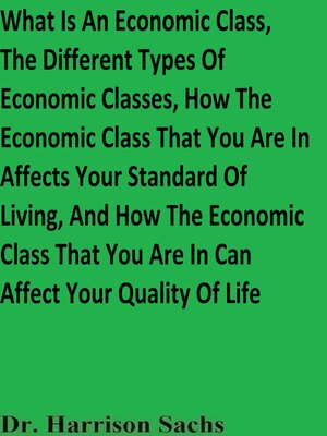 cover image of What Is an Economic Class, the Different Types of Economic Classes, How the Economic Class That You Are In Affects Your Standard of Living, and How the Economic Class That You Are In Can Affect Your Quality of Life